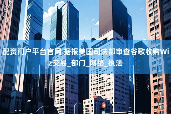 配资门户平台官网 据报美国司法部审查谷歌收购Wiz交易_部门_网络_执法