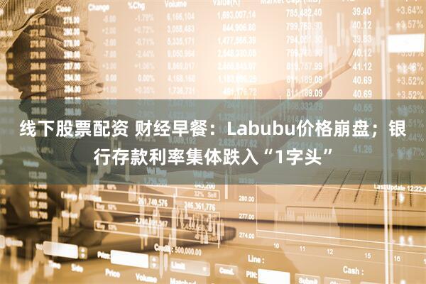 线下股票配资 财经早餐：Labubu价格崩盘；银行存款利率集体跌入“1字头”