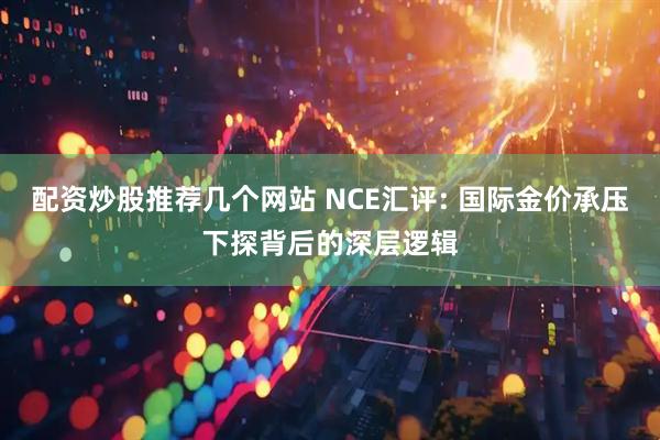配资炒股推荐几个网站 NCE汇评: 国际金价承压下探背后的深层逻辑