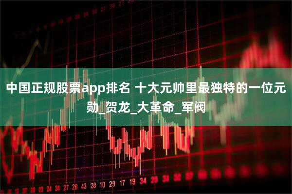 中国正规股票app排名 十大元帅里最独特的一位元勋_贺龙_大革命_军阀