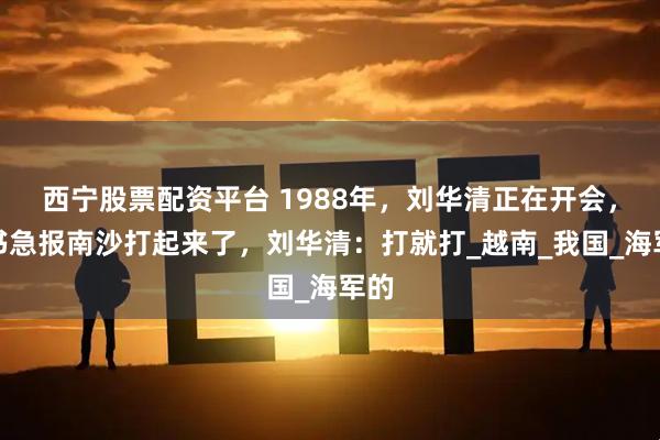 西宁股票配资平台 1988年，刘华清正在开会，秘书急报南沙打起来了，刘华清：打就打_越南_我国_海军的