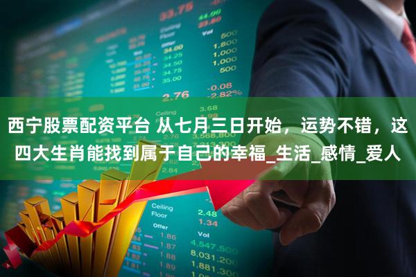 西宁股票配资平台 从七月三日开始，运势不错，这四大生肖能找到属于自己的幸福_生活_感情_爱人