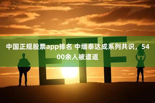 中国正规股票app排名 中缅泰达成系列共识，5400余人被遣返