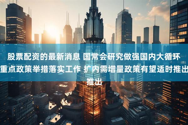 股票配资的最新消息 国常会研究做强国内大循环重点政策举措落实工作 扩内需增量政策有望适时推出