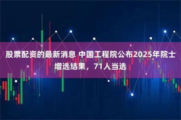 股票配资的最新消息 中国工程院公布2025年院士增选结果，71人当选