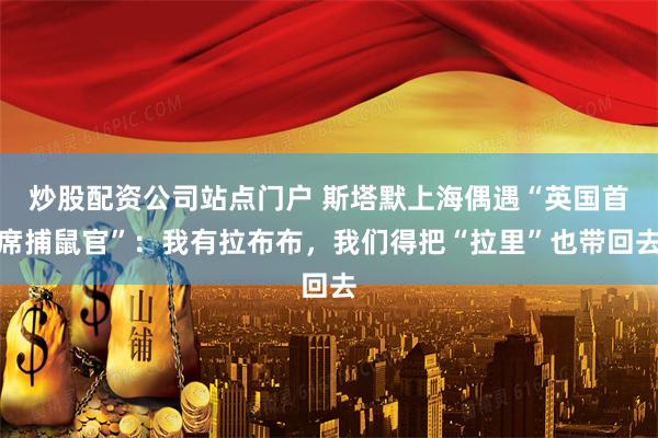 炒股配资公司站点门户 斯塔默上海偶遇“英国首席捕鼠官”：我有拉布布，我们得把“拉里”也带回去
