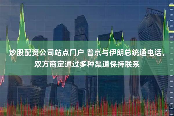 炒股配资公司站点门户 普京与伊朗总统通电话，双方商定通过多种渠道保持联系