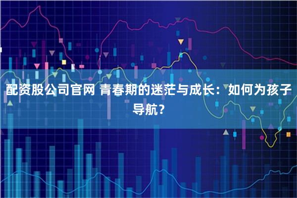 配资股公司官网 青春期的迷茫与成长：如何为孩子导航？